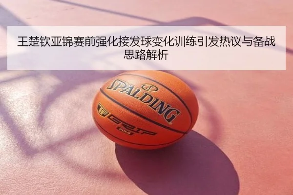 王楚钦亚锦赛前强化接发球变化训练引发热议与备战思路解析