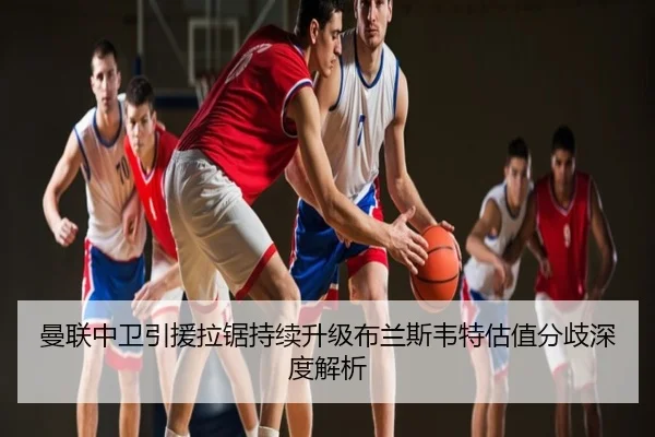 曼联中卫引援拉锯持续升级布兰斯韦特估值分歧深度解析