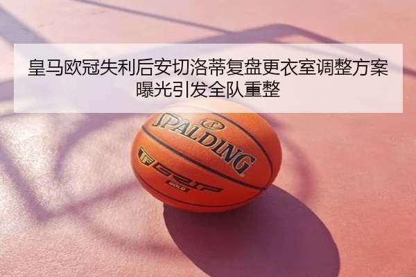 皇马欧冠失利后安切洛蒂复盘更衣室调整方案曝光引发全队重整