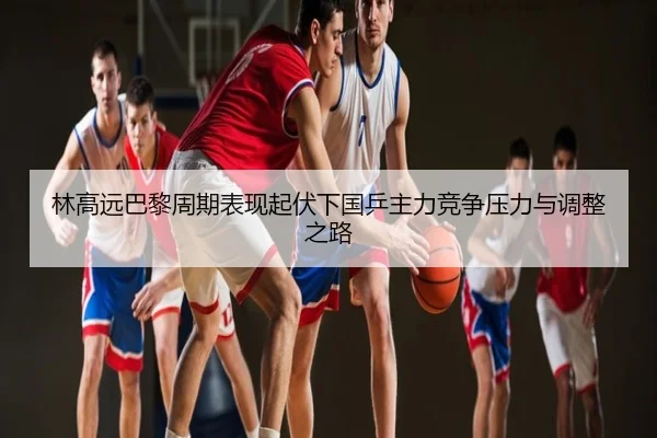 林高远巴黎周期表现起伏下国乒主力竞争压力与调整之路