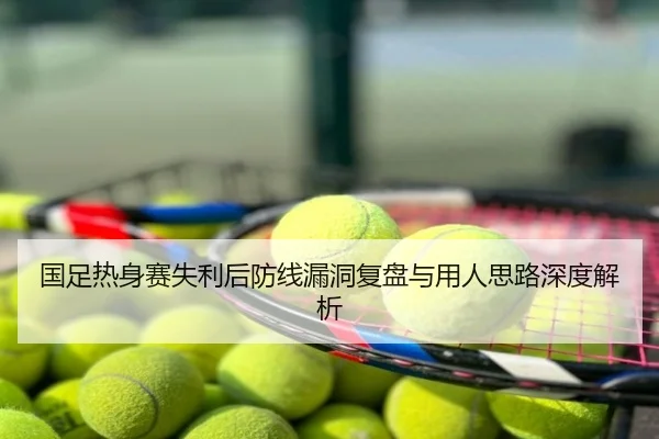 国足热身赛失利后防线漏洞复盘与用人思路深度解析
