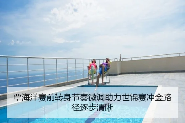 覃海洋赛前转身节奏微调助力世锦赛冲金路径逐步清晰