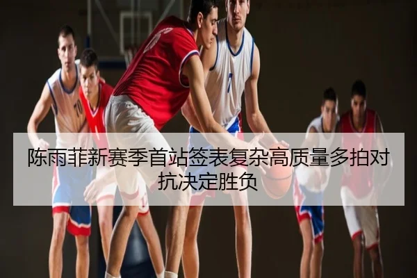 陈雨菲新赛季首站签表复杂高质量多拍对抗决定胜负
