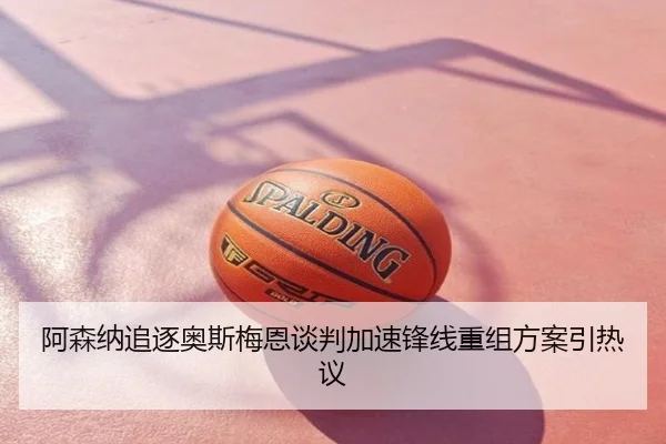 阿森纳追逐奥斯梅恩谈判加速锋线重组方案引热议