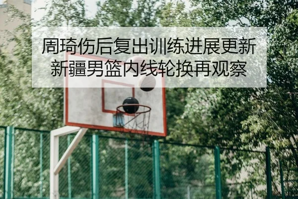 周琦伤后复出训练进展更新 新疆男篮内线轮换再观察