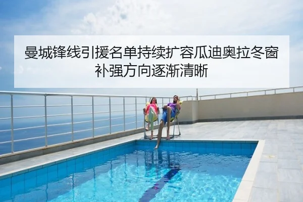 曼城锋线引援名单持续扩容瓜迪奥拉冬窗补强方向逐渐清晰