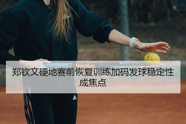 郑钦文硬地赛前恢复训练加码发球稳定性成焦点