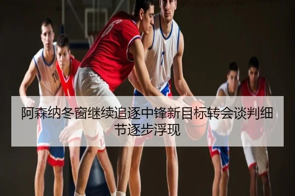 阿森纳冬窗继续追逐中锋新目标转会谈判细节逐步浮现