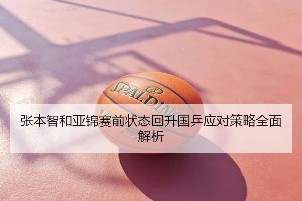 张本智和亚锦赛前状态回升国乒应对策略全面解析